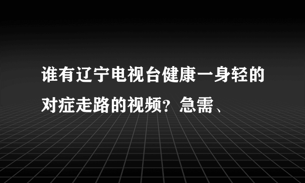 谁有辽宁电视台健康一身轻的对症走路的视频？急需、