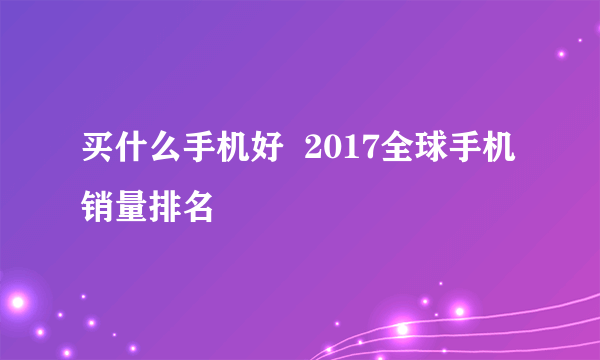 买什么手机好  2017全球手机销量排名