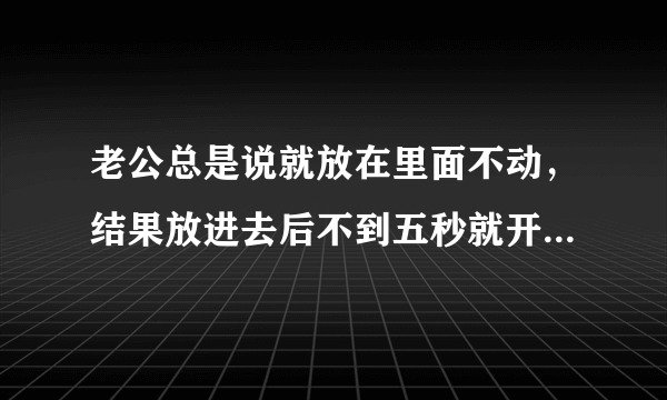 老公总是说就放在里面不动，结果放进去后不到五秒就开始动了，而且越来越利害，还不断的变换姿势，这是为