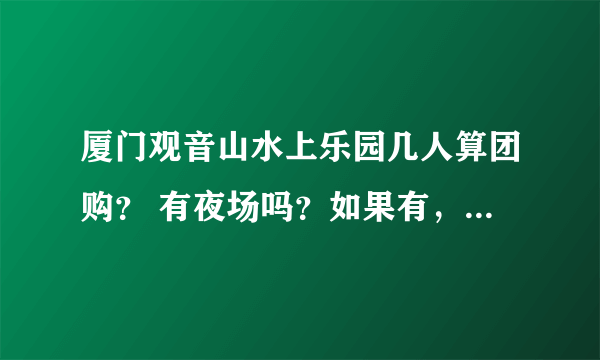 厦门观音山水上乐园几人算团购？ 有夜场吗？如果有，夜场和白天的有什么区别？ 即玩白天的也玩夜场，需