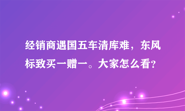 经销商遇国五车清库难，东风标致买一赠一。大家怎么看？