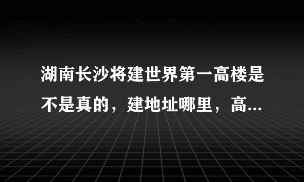 湖南长沙将建世界第一高楼是不是真的，建地址哪里，高838米，比迪拜塔还要高10米说只用七个月的时间完工