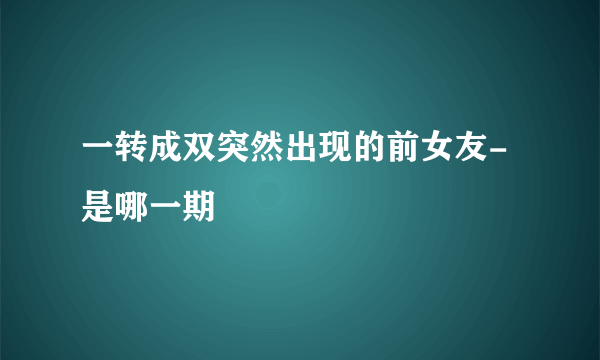 一转成双突然出现的前女友-是哪一期