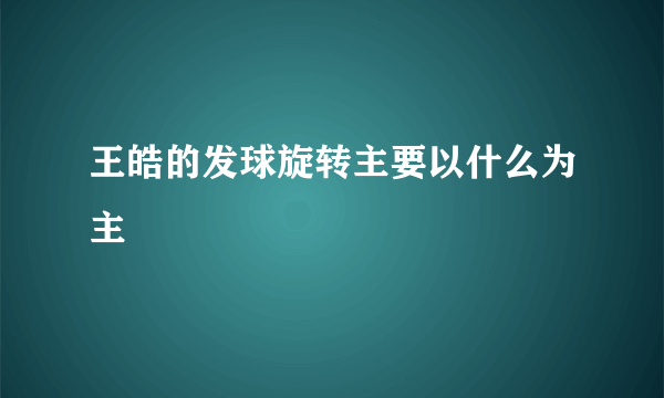 王皓的发球旋转主要以什么为主