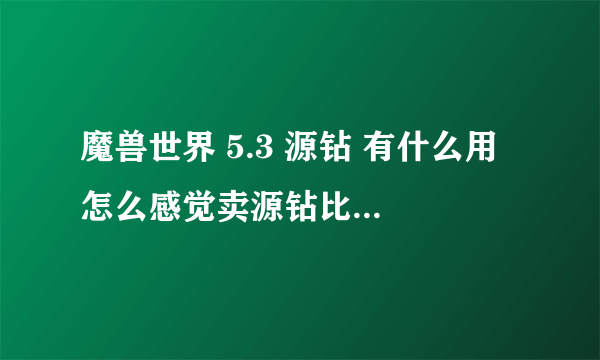 魔兽世界 5.3 源钻 有什么用 怎么感觉卖源钻比卖宝石卖的快呢？ 而且价格还比较高