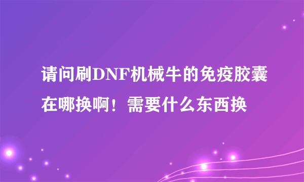 请问刷DNF机械牛的免疫胶囊在哪换啊！需要什么东西换