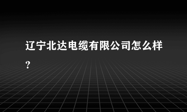 辽宁北达电缆有限公司怎么样？