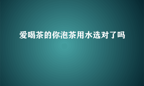 爱喝茶的你泡茶用水选对了吗