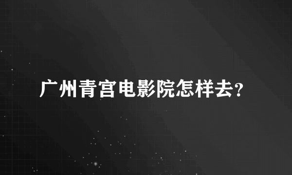 广州青宫电影院怎样去？