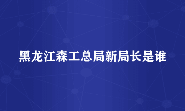 黑龙江森工总局新局长是谁