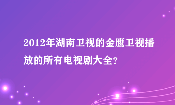 2012年湖南卫视的金鹰卫视播放的所有电视剧大全？