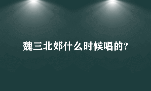 魏三北郊什么时候唱的?