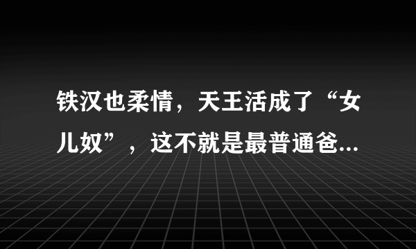 铁汉也柔情，天王活成了“女儿奴”，这不就是最普通爸爸的模样吗？