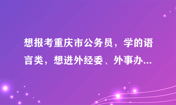 想报考重庆市公务员，学的语言类，想进外经委、外事办什么的，能给我帮助吗？