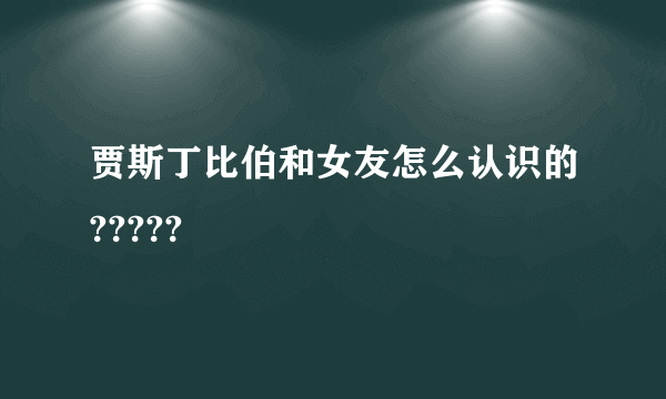 贾斯丁比伯和女友怎么认识的?????