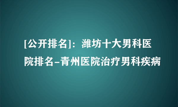 [公开排名]：潍坊十大男科医院排名-青州医院治疗男科疾病