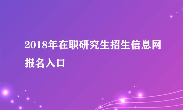 2018年在职研究生招生信息网报名入口