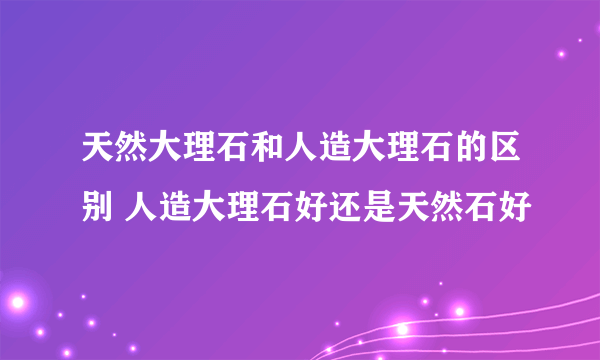 天然大理石和人造大理石的区别 人造大理石好还是天然石好