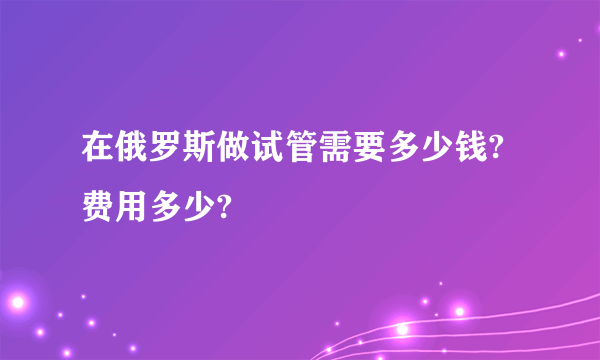 在俄罗斯做试管需要多少钱?费用多少?