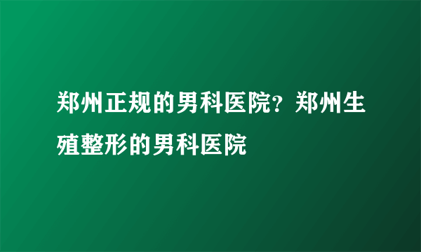 郑州正规的男科医院？郑州生殖整形的男科医院