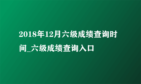 2018年12月六级成绩查询时间_六级成绩查询入口