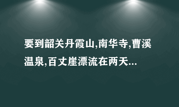 要到韶关丹霞山,南华寺,曹溪温泉,百丈崖漂流在两天内如何行程最方便?哪位有地图可参照吗？