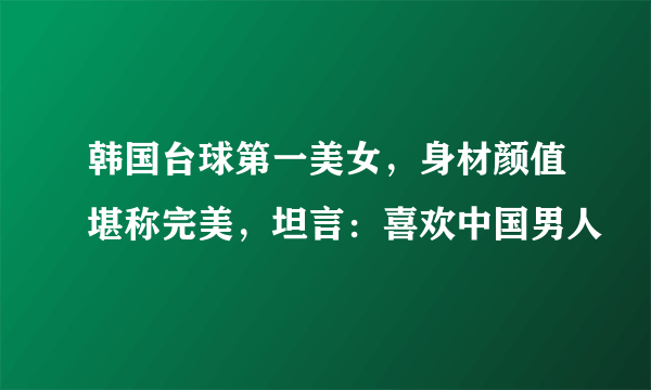 韩国台球第一美女，身材颜值堪称完美，坦言：喜欢中国男人