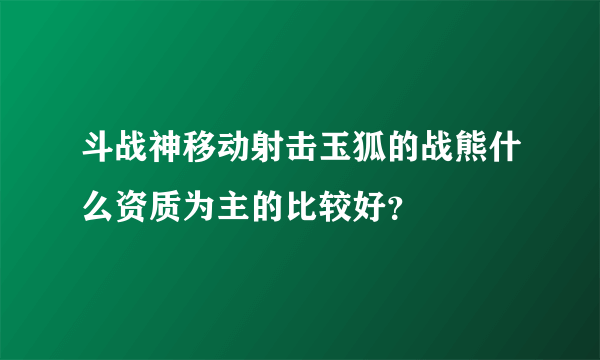 斗战神移动射击玉狐的战熊什么资质为主的比较好？