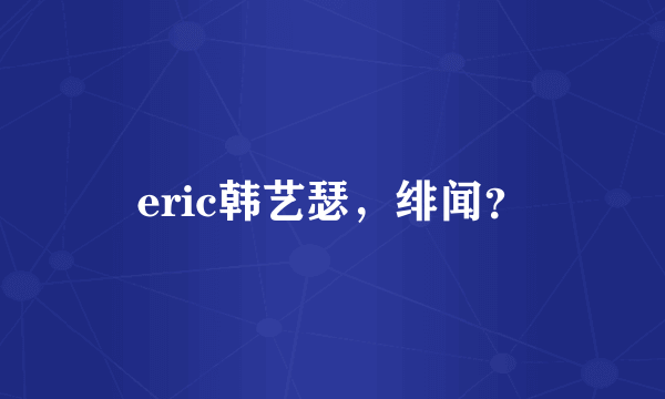 eric韩艺瑟，绯闻？