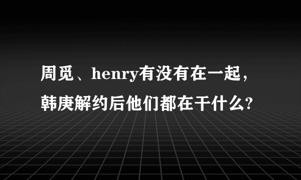 周觅、henry有没有在一起，韩庚解约后他们都在干什么?