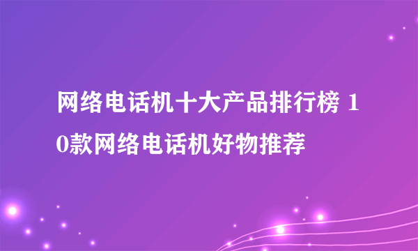 网络电话机十大产品排行榜 10款网络电话机好物推荐