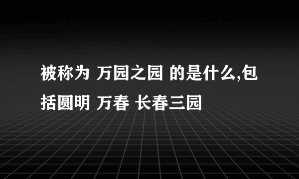 被称为 万园之园 的是什么,包括圆明 万春 长春三园