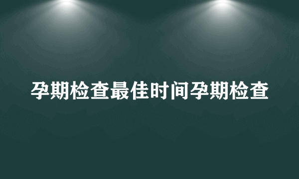 孕期检查最佳时间孕期检查