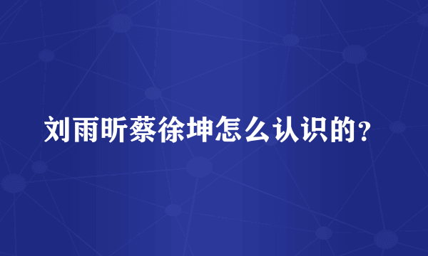 刘雨昕蔡徐坤怎么认识的？