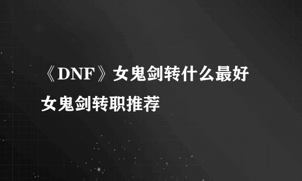 《DNF》女鬼剑转什么最好 女鬼剑转职推荐