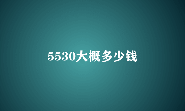 5530大概多少钱