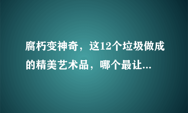 腐朽变神奇，这12个垃圾做成的精美艺术品，哪个最让你叹服？