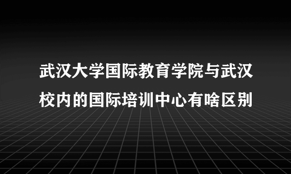 武汉大学国际教育学院与武汉校内的国际培训中心有啥区别