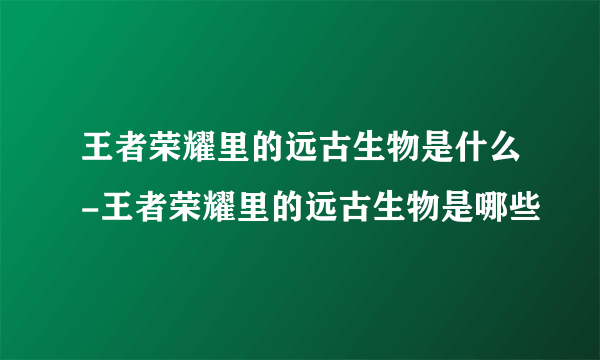 王者荣耀里的远古生物是什么-王者荣耀里的远古生物是哪些