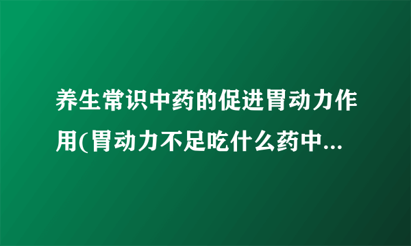 养生常识中药的促进胃动力作用(胃动力不足吃什么药中药治疗胃动力不