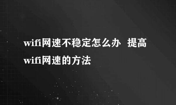 wifi网速不稳定怎么办  提高wifi网速的方法