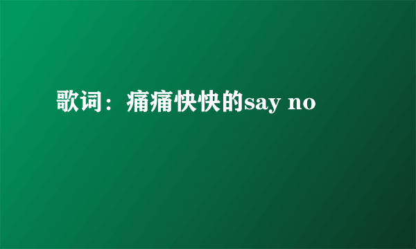 歌词：痛痛快快的say no