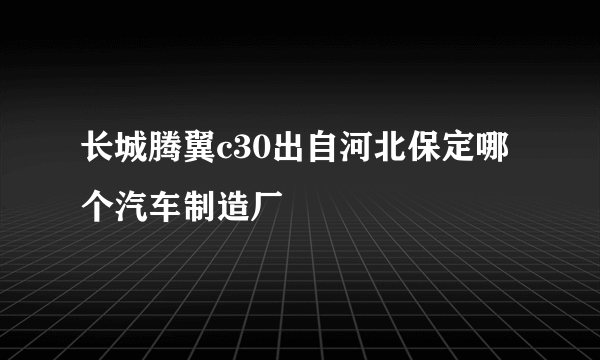 长城腾翼c30出自河北保定哪个汽车制造厂