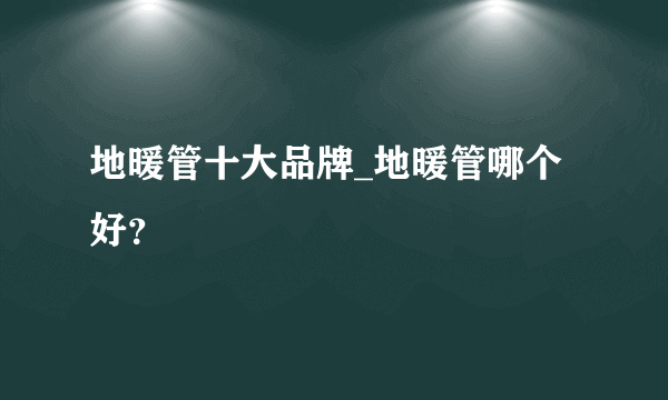 地暖管十大品牌_地暖管哪个好？