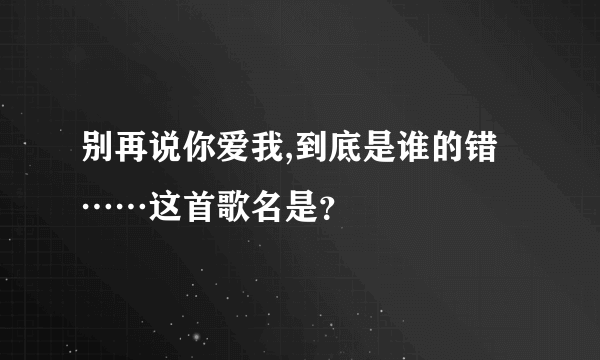 别再说你爱我,到底是谁的错……这首歌名是？