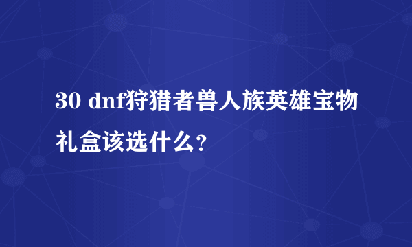 30 dnf狩猎者兽人族英雄宝物礼盒该选什么？