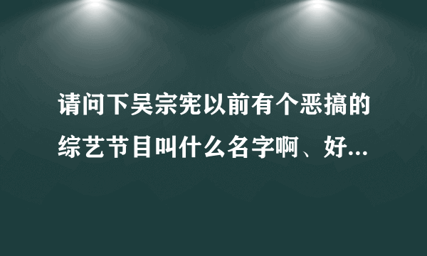 请问下吴宗宪以前有个恶搞的综艺节目叫什么名字啊、好像后面还有如花头套丝袜吓人…很搞笑的！