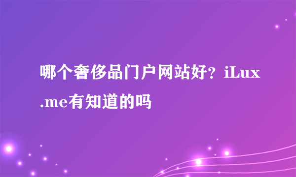 哪个奢侈品门户网站好？iLux.me有知道的吗