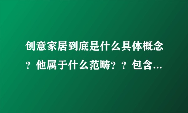 创意家居到底是什么具体概念？他属于什么范畴？？包含那些东西啊？