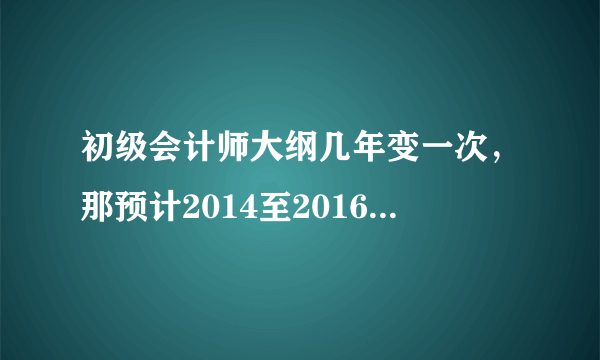 初级会计师大纲几年变一次，那预计2014至2016年之间初级会计师考试的考试大纲会一致吗？